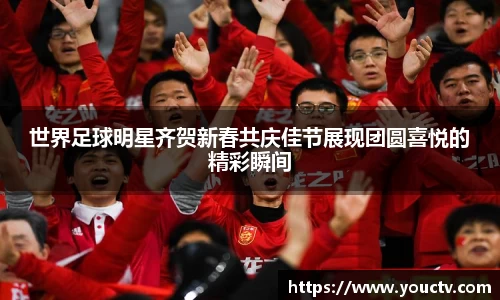 世界足球明星齐贺新春共庆佳节展现团圆喜悦的精彩瞬间